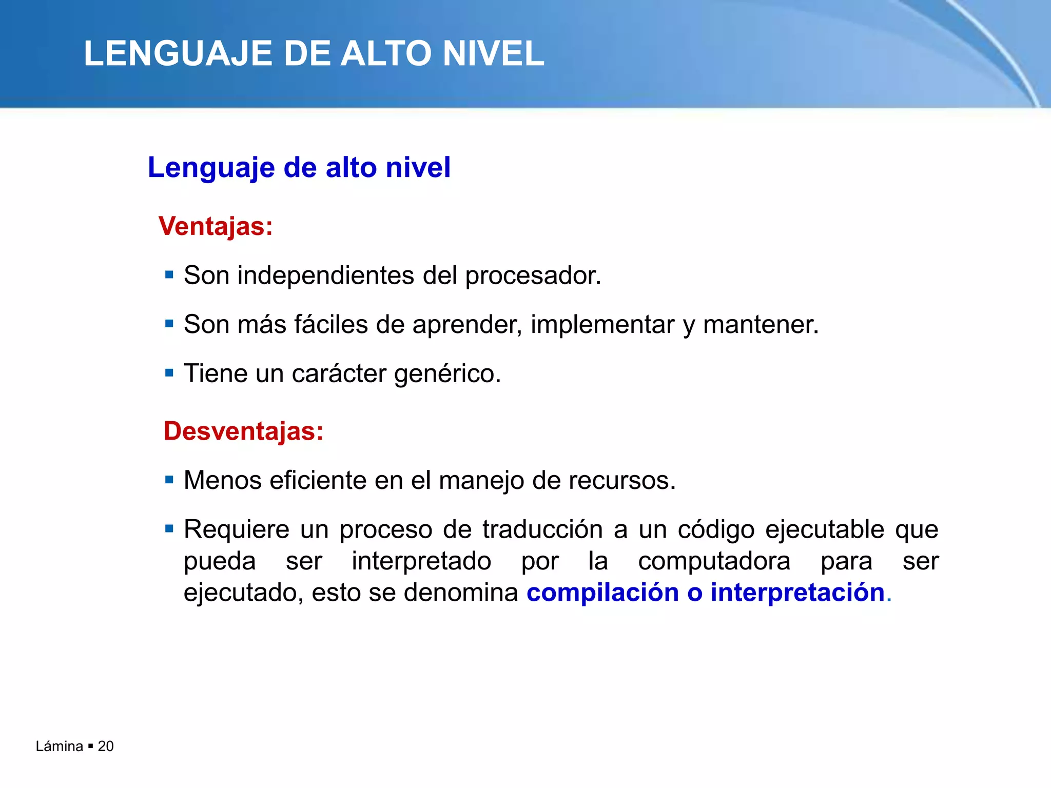 LENGUAJE DE ALTO NIVEL


              Lenguaje de alto nivel
              Ventajas:
                Son independientes del procesador.
                Son más fáciles de aprender, implementar y mantener.
                Tiene un carácter genérico.

               Desventajas:
                Menos eficiente en el manejo de recursos.
                Requiere un proceso de traducción a un código ejecutable que
                 pueda ser interpretado por la computadora para ser
                 ejecutado, esto se denomina compilación o interpretación.




Lámina  20
 