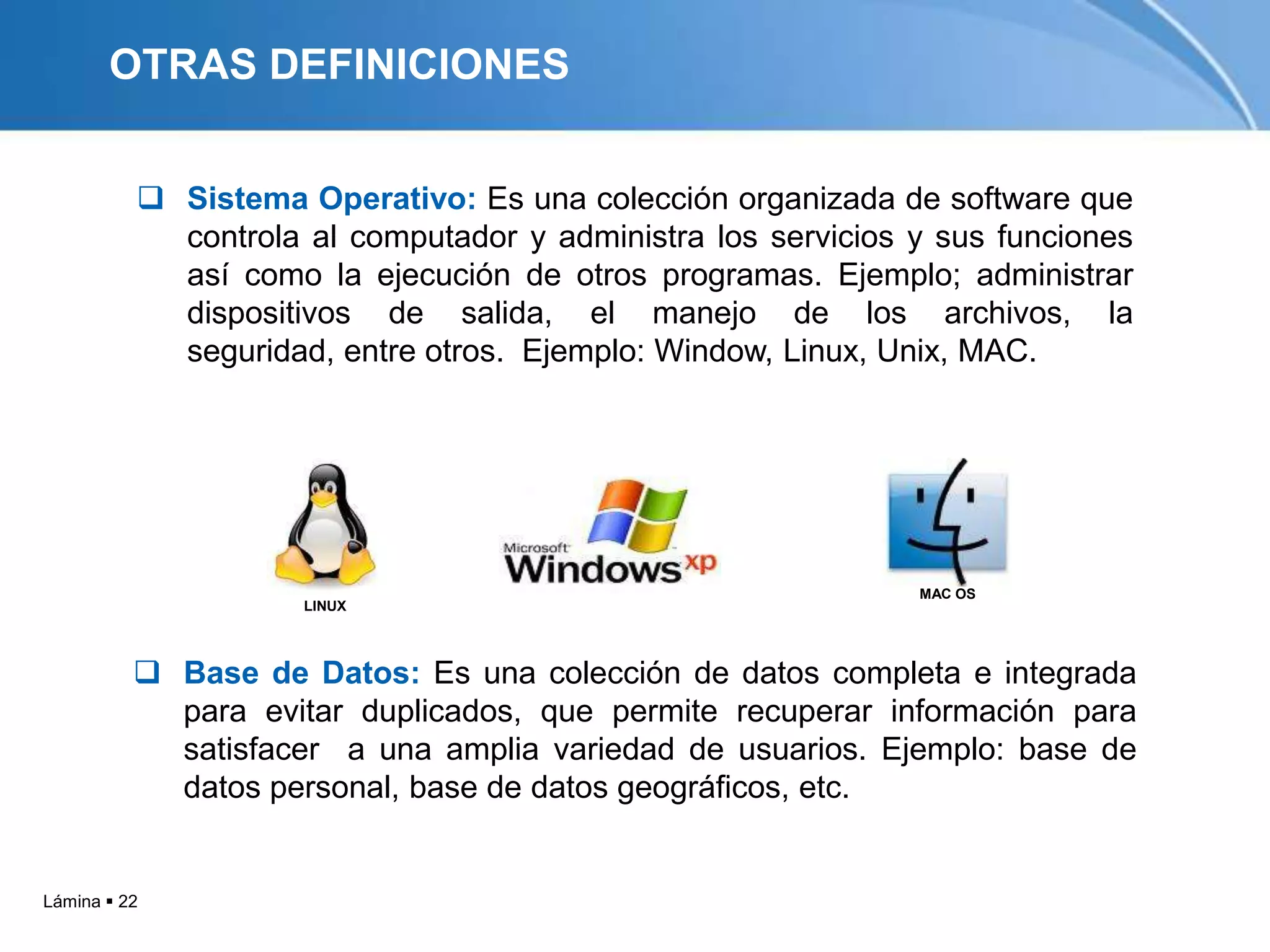OTRAS DEFINICIONES


           Sistema Operativo: Es una colección organizada de software que
            controla al computador y administra los servicios y sus funciones
            así como la ejecución de otros programas. Ejemplo; administrar
            dispositivos de salida, el manejo de los archivos, la
            seguridad, entre otros. Ejemplo: Window, Linux, Unix, MAC.




                                                              MAC OS
                     LINUX




           Base de Datos: Es una colección de datos completa e integrada
            para evitar duplicados, que permite recuperar información para
            satisfacer a una amplia variedad de usuarios. Ejemplo: base de
            datos personal, base de datos geográficos, etc.


Lámina  22
 