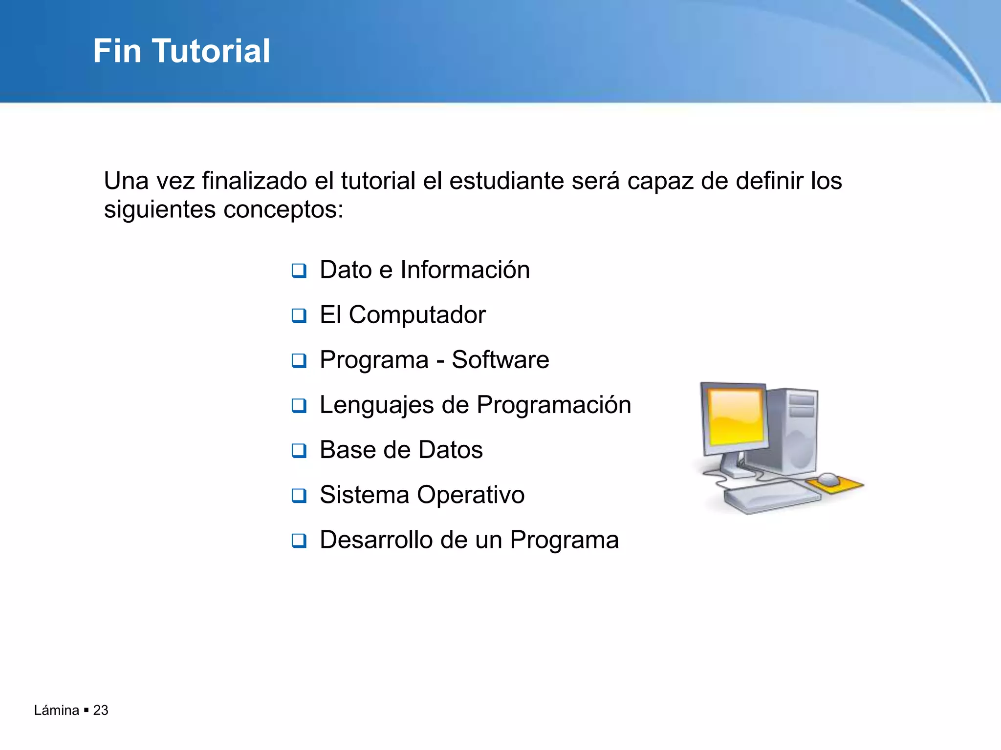 Fin Tutorial


          Una vez finalizado el tutorial el estudiante será capaz de definir los
          siguientes conceptos:

                              Dato e Información
                              El Computador
                              Programa - Software
                              Lenguajes de Programación
                              Base de Datos
                              Sistema Operativo
                              Desarrollo de un Programa




Lámina  23
 