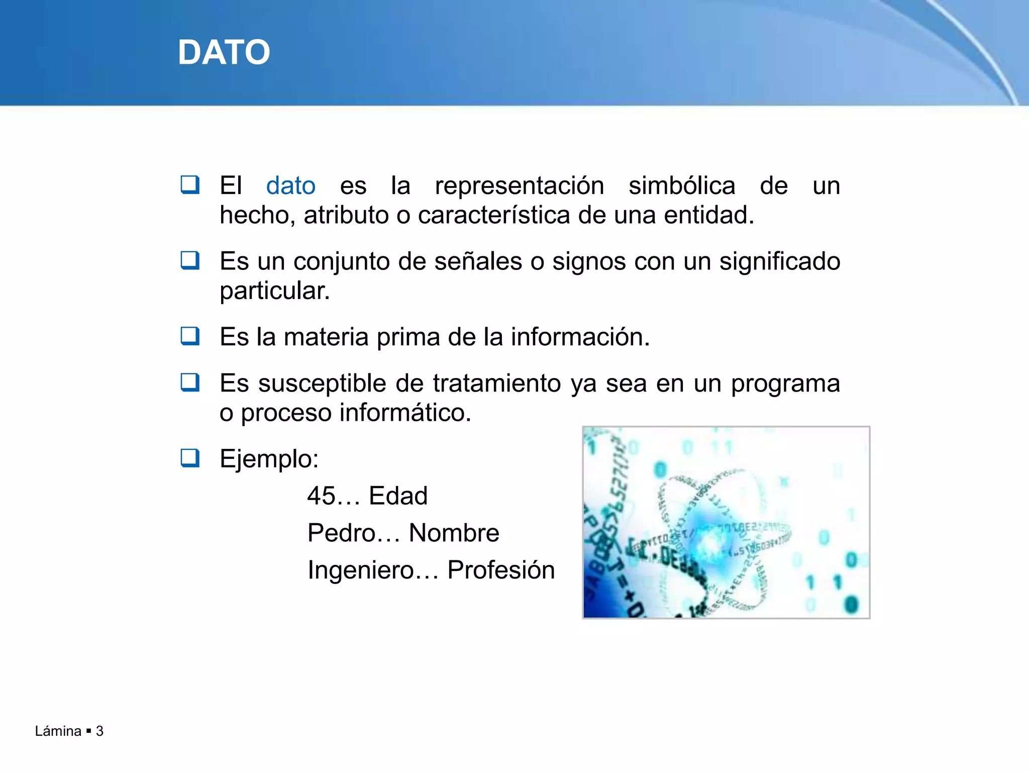 DATO


              El dato es la representación simbólica de un
               hecho, atributo o característica de una entidad.
              Es un conjunto de señales o signos con un significado
               particular.
              Es la materia prima de la información.
              Es susceptible de tratamiento ya sea en un programa
               o proceso informático.
              Ejemplo:
                      45… Edad
                      Pedro… Nombre
                      Ingeniero… Profesión




Lámina  3
 