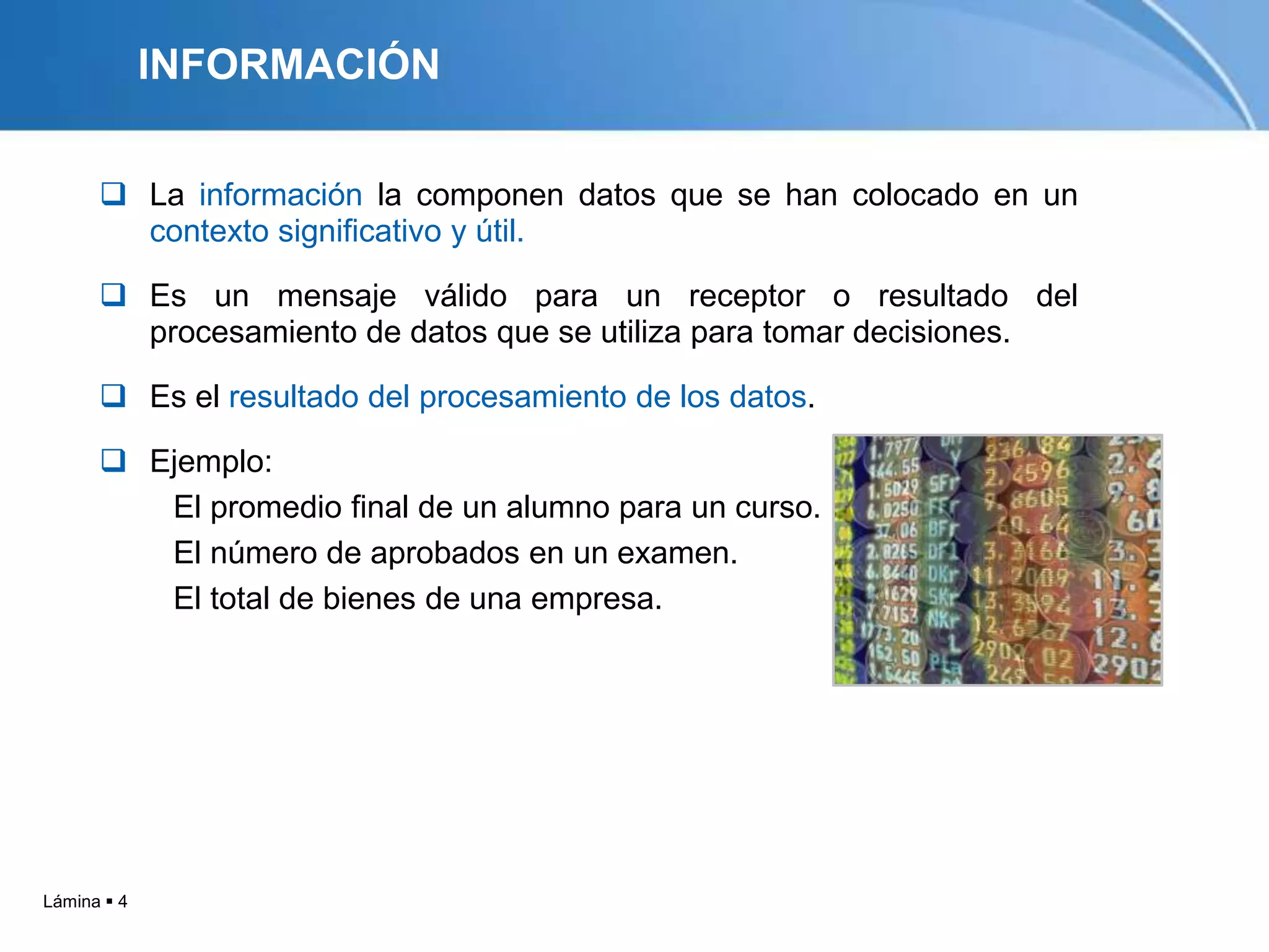INFORMACIÓN

       La información la componen datos que se han colocado en un
        contexto significativo y útil.

       Es un mensaje válido para un receptor o resultado del
        procesamiento de datos que se utiliza para tomar decisiones.

       Es el resultado del procesamiento de los datos.

       Ejemplo:
         El promedio final de un alumno para un curso.
         El número de aprobados en un examen.
         El total de bienes de una empresa.




Lámina  4
 
