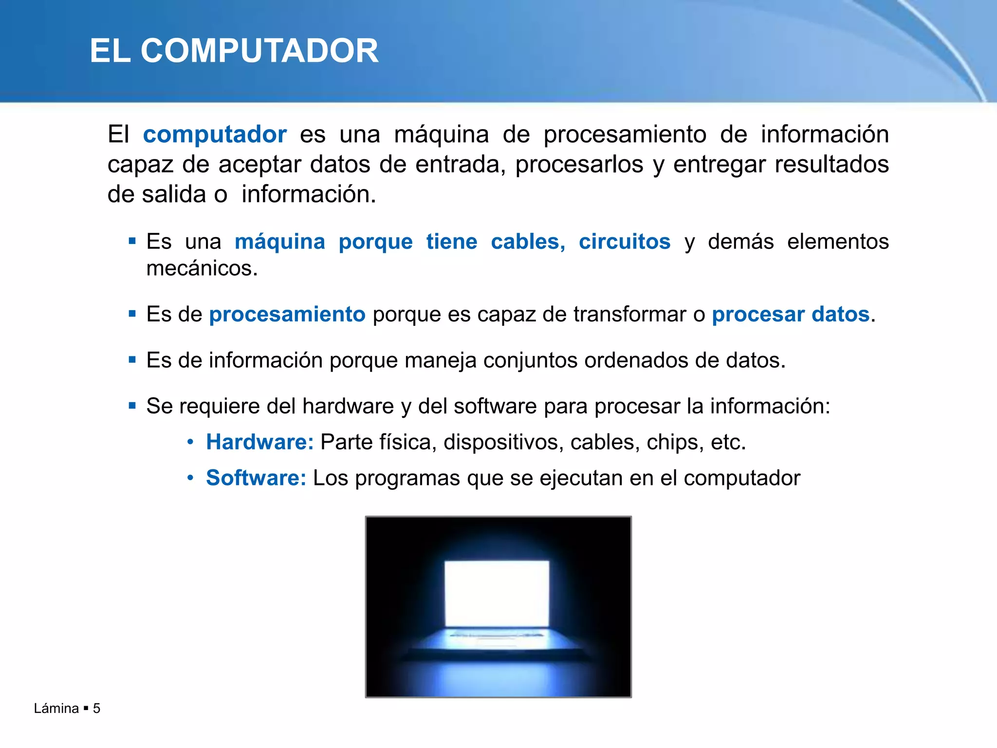 EL COMPUTADOR

             El computador es una máquina de procesamiento de información
             capaz de aceptar datos de entrada, procesarlos y entregar resultados
             de salida o información.
               Es una máquina porque tiene cables, circuitos y demás elementos
                mecánicos.

               Es de procesamiento porque es capaz de transformar o procesar datos.

               Es de información porque maneja conjuntos ordenados de datos.

               Se requiere del hardware y del software para procesar la información:
                   • Hardware: Parte física, dispositivos, cables, chips, etc.
                   • Software: Los programas que se ejecutan en el computador




Lámina  5
 