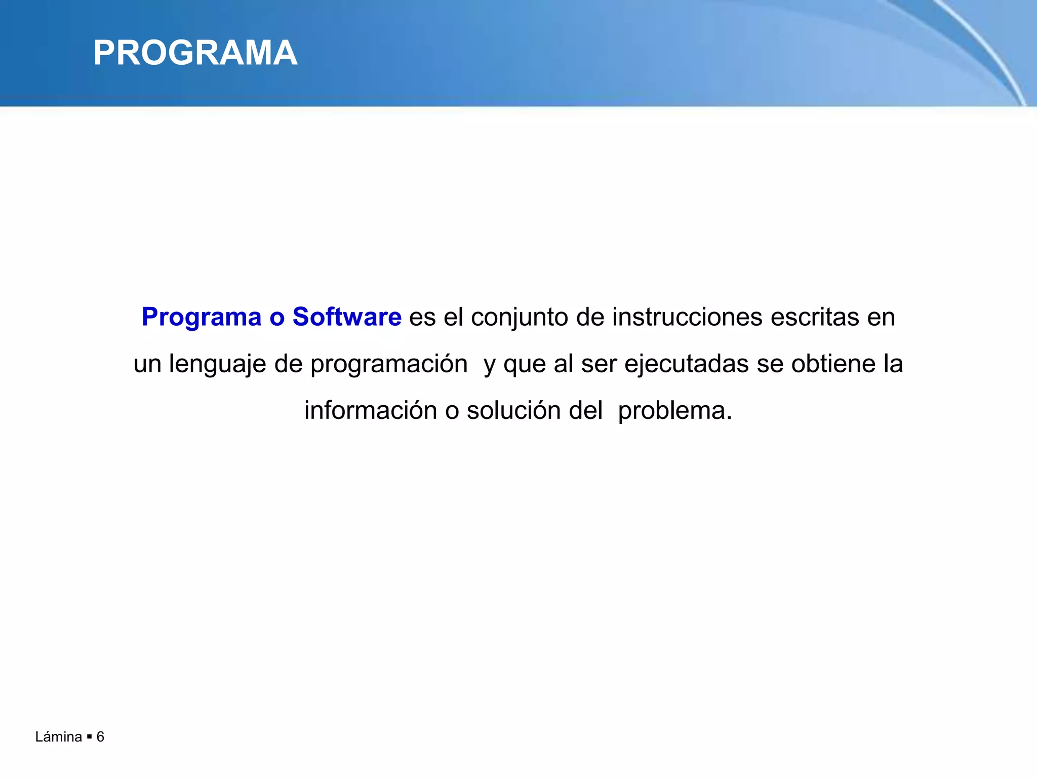 PROGRAMA




             Programa o Software es el conjunto de instrucciones escritas en
             un lenguaje de programación y que al ser ejecutadas se obtiene la
                           información o solución del problema.




Lámina  6
 