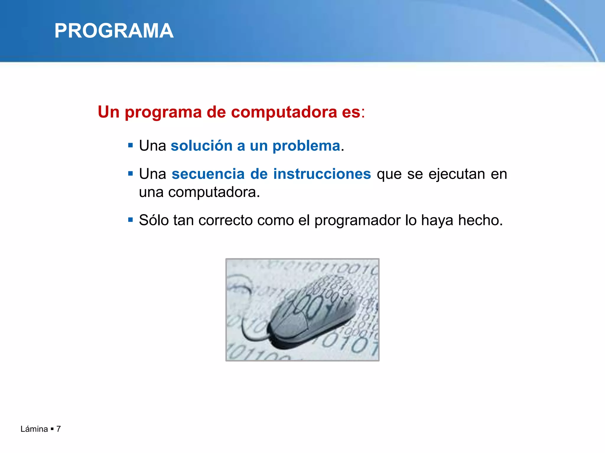 PROGRAMA


             Un programa de computadora es:
                 Una solución a un problema.
                 Una secuencia de instrucciones que se ejecutan en
                  una computadora.
                 Sólo tan correcto como el programador lo haya hecho.




Lámina  7
 