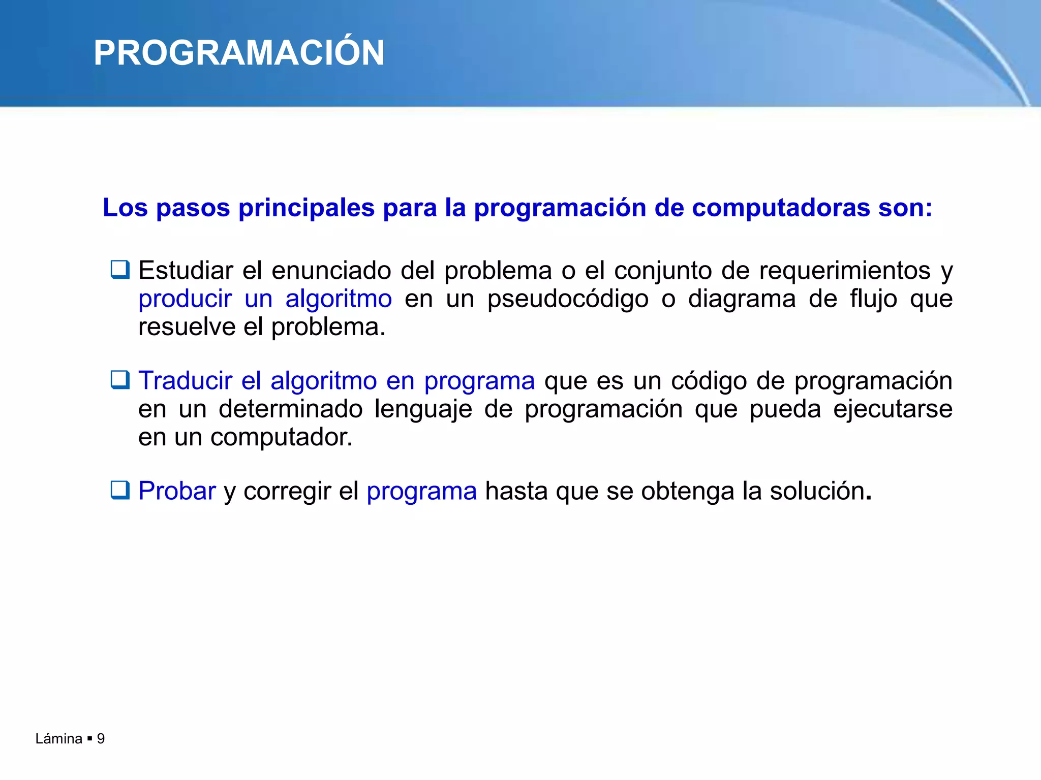 PROGRAMACIÓN



         Los pasos principales para la programación de computadoras son:

              Estudiar el enunciado del problema o el conjunto de requerimientos y
               producir un algoritmo en un pseudocódigo o diagrama de flujo que
               resuelve el problema.

              Traducir el algoritmo en programa que es un código de programación
               en un determinado lenguaje de programación que pueda ejecutarse
               en un computador.

              Probar y corregir el programa hasta que se obtenga la solución.




Lámina  9
 