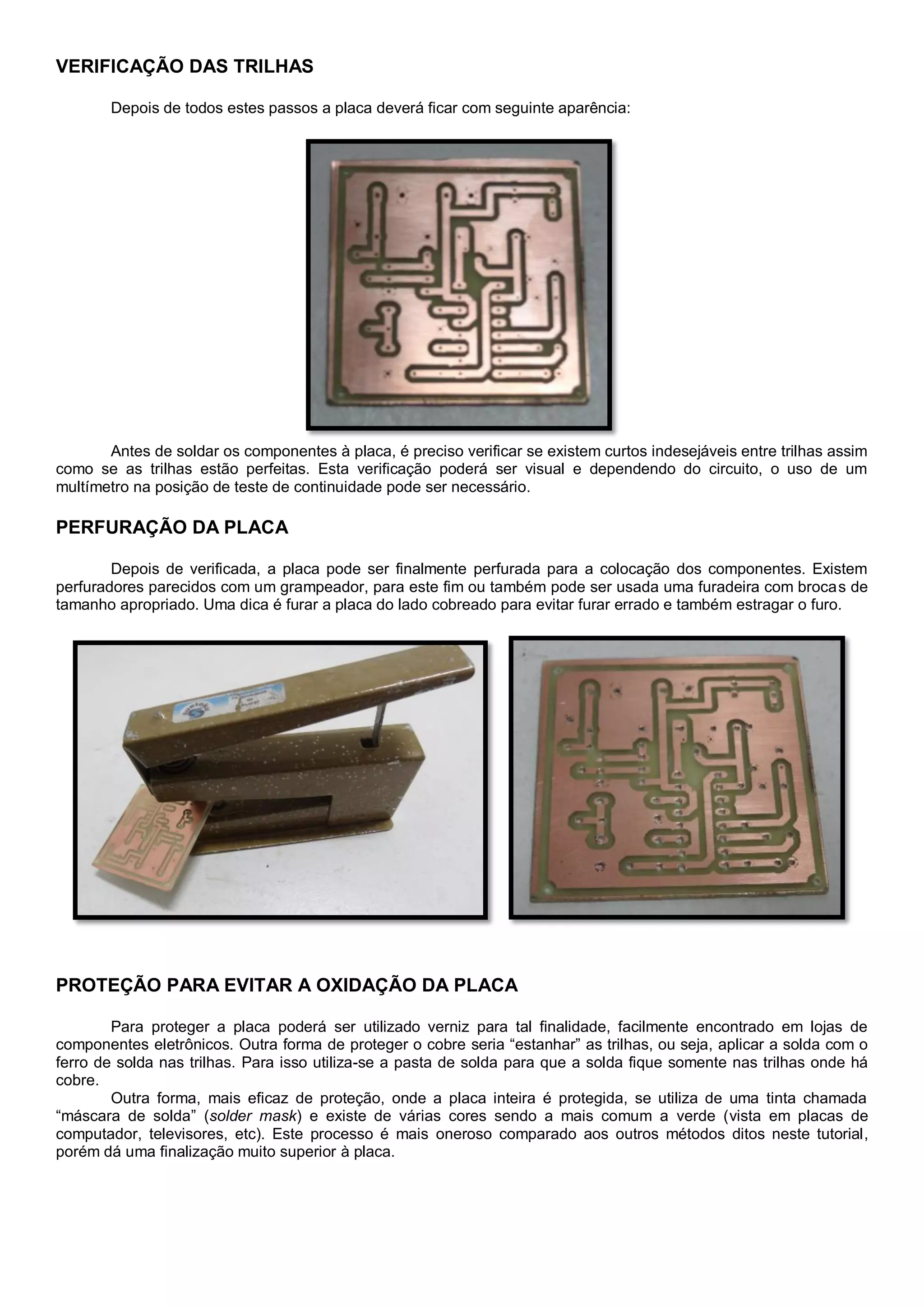 VERIFICAÇÃO DAS TRILHAS
Depois de todos estes passos a placa deverá ficar com seguinte aparência:
Antes de soldar os componentes à placa, é preciso verificar se existem curtos indesejáveis entre trilhas assim
como se as trilhas estão perfeitas. Esta verificação poderá ser visual e dependendo do circuito, o uso de um
multímetro na posição de teste de continuidade pode ser necessário.
PERFURAÇÃO DA PLACA
Depois de verificada, a placa pode ser finalmente perfurada para a colocação dos componentes. Existem
perfuradores parecidos com um grampeador, para este fim ou também pode ser usada uma furadeira com brocas de
tamanho apropriado. Uma dica é furar a placa do lado cobreado para evitar furar errado e também estragar o furo.
PROTEÇÃO PARA EVITAR A OXIDAÇÃO DA PLACA
Para proteger a placa poderá ser utilizado verniz para tal finalidade, facilmente encontrado em lojas de
componentes eletrônicos. Outra forma de proteger o cobre seria “estanhar” as trilhas, ou seja, aplicar a solda com o
ferro de solda nas trilhas. Para isso utiliza-se a pasta de solda para que a solda fique somente nas trilhas onde há
cobre.
Outra forma, mais eficaz de proteção, onde a placa inteira é protegida, se utiliza de uma tinta chamada
“máscara de solda” (solder mask) e existe de várias cores sendo a mais comum a verde (vista em placas de
computador, televisores, etc). Este processo é mais oneroso comparado aos outros métodos ditos neste tutorial,
porém dá uma finalização muito superior à placa.
 