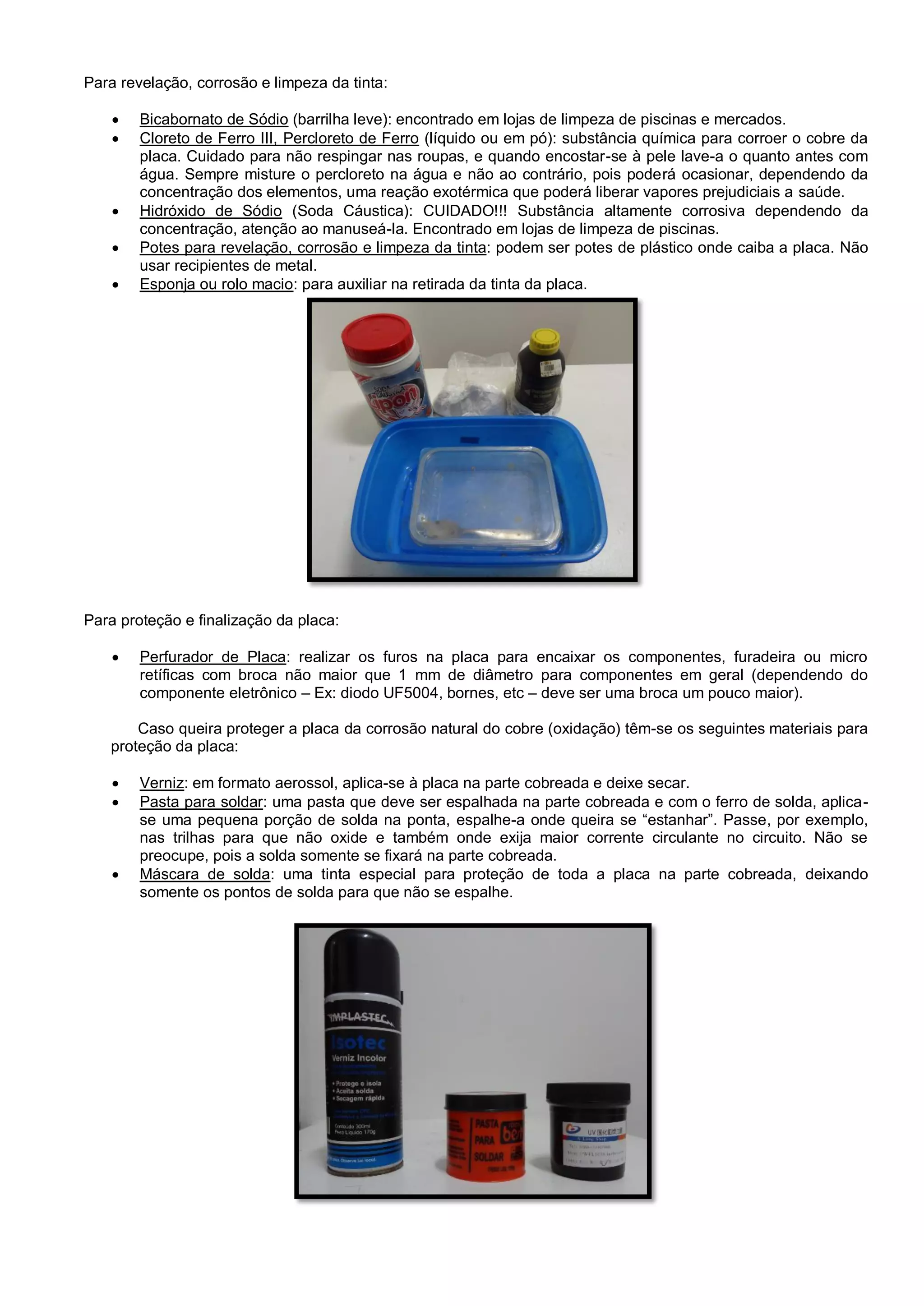 Para revelação, corrosão e limpeza da tinta:
 Bicabornato de Sódio (barrilha leve): encontrado em lojas de limpeza de piscinas e mercados.
 Cloreto de Ferro III, Percloreto de Ferro (líquido ou em pó): substância química para corroer o cobre da
placa. Cuidado para não respingar nas roupas, e quando encostar-se à pele lave-a o quanto antes com
água. Sempre misture o percloreto na água e não ao contrário, pois poderá ocasionar, dependendo da
concentração dos elementos, uma reação exotérmica que poderá liberar vapores prejudiciais a saúde.
 Hidróxido de Sódio (Soda Cáustica): CUIDADO!!! Substância altamente corrosiva dependendo da
concentração, atenção ao manuseá-la. Encontrado em lojas de limpeza de piscinas.
 Potes para revelação, corrosão e limpeza da tinta: podem ser potes de plástico onde caiba a placa. Não
usar recipientes de metal.
 Esponja ou rolo macio: para auxiliar na retirada da tinta da placa.
Para proteção e finalização da placa:
 Perfurador de Placa: realizar os furos na placa para encaixar os componentes, furadeira ou micro
retíficas com broca não maior que 1 mm de diâmetro para componentes em geral (dependendo do
componente eletrônico – Ex: diodo UF5004, bornes, etc – deve ser uma broca um pouco maior).
Caso queira proteger a placa da corrosão natural do cobre (oxidação) têm-se os seguintes materiais para
proteção da placa:
 Verniz: em formato aerossol, aplica-se à placa na parte cobreada e deixe secar.
 Pasta para soldar: uma pasta que deve ser espalhada na parte cobreada e com o ferro de solda, aplica-
se uma pequena porção de solda na ponta, espalhe-a onde queira se “estanhar”. Passe, por exemplo,
nas trilhas para que não oxide e também onde exija maior corrente circulante no circuito. Não se
preocupe, pois a solda somente se fixará na parte cobreada.
 Máscara de solda: uma tinta especial para proteção de toda a placa na parte cobreada, deixando
somente os pontos de solda para que não se espalhe.
 