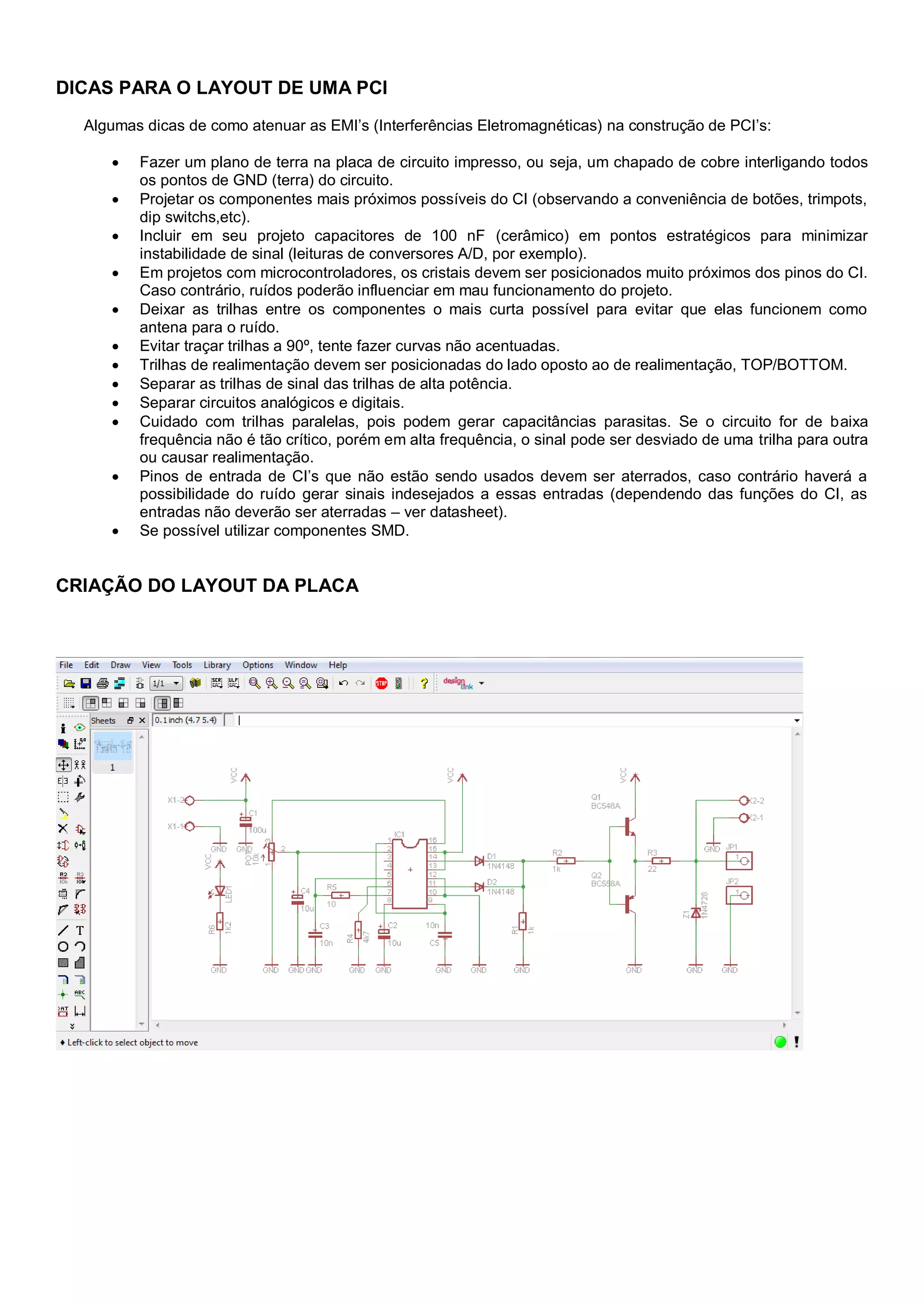 DICAS PARA O LAYOUT DE UMA PCI
Algumas dicas de como atenuar as EMI’s (Interferências Eletromagnéticas) na construção de PCI’s:
 Fazer um plano de terra na placa de circuito impresso, ou seja, um chapado de cobre interligando todos
os pontos de GND (terra) do circuito.
 Projetar os componentes mais próximos possíveis do CI (observando a conveniência de botões, trimpots,
dip switchs,etc).
 Incluir em seu projeto capacitores de 100 nF (cerâmico) em pontos estratégicos para minimizar
instabilidade de sinal (leituras de conversores A/D, por exemplo).
 Em projetos com microcontroladores, os cristais devem ser posicionados muito próximos dos pinos do CI.
Caso contrário, ruídos poderão influenciar em mau funcionamento do projeto.
 Deixar as trilhas entre os componentes o mais curta possível para evitar que elas funcionem como
antena para o ruído.
 Evitar traçar trilhas a 90º, tente fazer curvas não acentuadas.
 Trilhas de realimentação devem ser posicionadas do lado oposto ao de realimentação, TOP/BOTTOM.
 Separar as trilhas de sinal das trilhas de alta potência.
 Separar circuitos analógicos e digitais.
 Cuidado com trilhas paralelas, pois podem gerar capacitâncias parasitas. Se o circuito for de baixa
frequência não é tão crítico, porém em alta frequência, o sinal pode ser desviado de uma trilha para outra
ou causar realimentação.
 Pinos de entrada de CI’s que não estão sendo usados devem ser aterrados, caso contrário haverá a
possibilidade do ruído gerar sinais indesejados a essas entradas (dependendo das funções do CI, as
entradas não deverão ser aterradas – ver datasheet).
 Se possível utilizar componentes SMD.
CRIAÇÃO DO LAYOUT DA PLACA
 