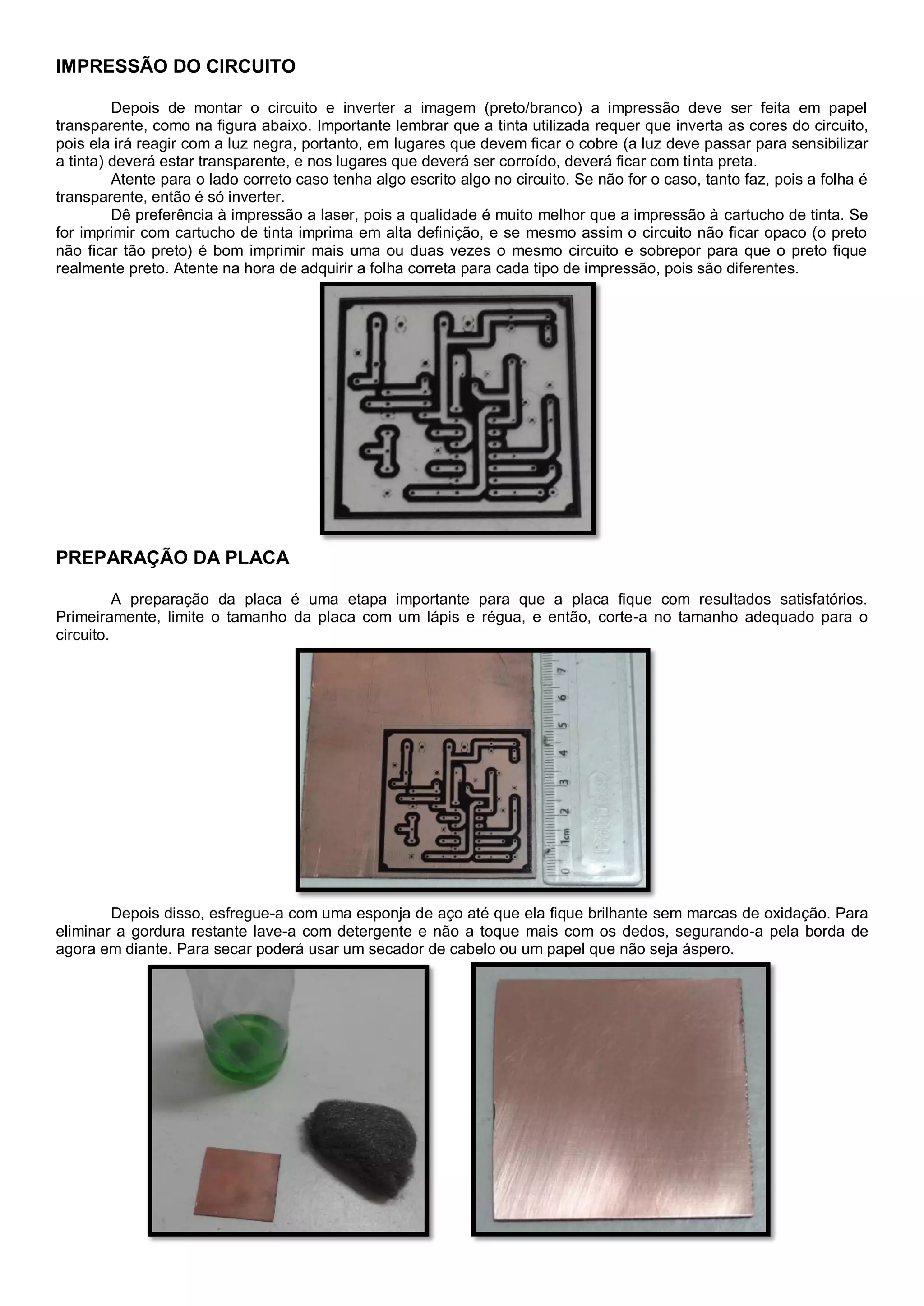 IMPRESSÃO DO CIRCUITO
Depois de montar o circuito e inverter a imagem (preto/branco) a impressão deve ser feita em papel
transparente, como na figura abaixo. Importante lembrar que a tinta utilizada requer que inverta as cores do circuito,
pois ela irá reagir com a luz negra, portanto, em lugares que devem ficar o cobre (a luz deve passar para sensibilizar
a tinta) deverá estar transparente, e nos lugares que deverá ser corroído, deverá ficar com tinta preta.
Atente para o lado correto caso tenha algo escrito algo no circuito. Se não for o caso, tanto faz, pois a folha é
transparente, então é só inverter.
Dê preferência à impressão a laser, pois a qualidade é muito melhor que a impressão à cartucho de tinta. Se
for imprimir com cartucho de tinta imprima em alta definição, e se mesmo assim o circuito não ficar opaco (o preto
não ficar tão preto) é bom imprimir mais uma ou duas vezes o mesmo circuito e sobrepor para que o preto fique
realmente preto. Atente na hora de adquirir a folha correta para cada tipo de impressão, pois são diferentes.
PREPARAÇÃO DA PLACA
A preparação da placa é uma etapa importante para que a placa fique com resultados satisfatórios.
Primeiramente, limite o tamanho da placa com um lápis e régua, e então, corte-a no tamanho adequado para o
circuito.
Depois disso, esfregue-a com uma esponja de aço até que ela fique brilhante sem marcas de oxidação. Para
eliminar a gordura restante lave-a com detergente e não a toque mais com os dedos, segurando-a pela borda de
agora em diante. Para secar poderá usar um secador de cabelo ou um papel que não seja áspero.
 