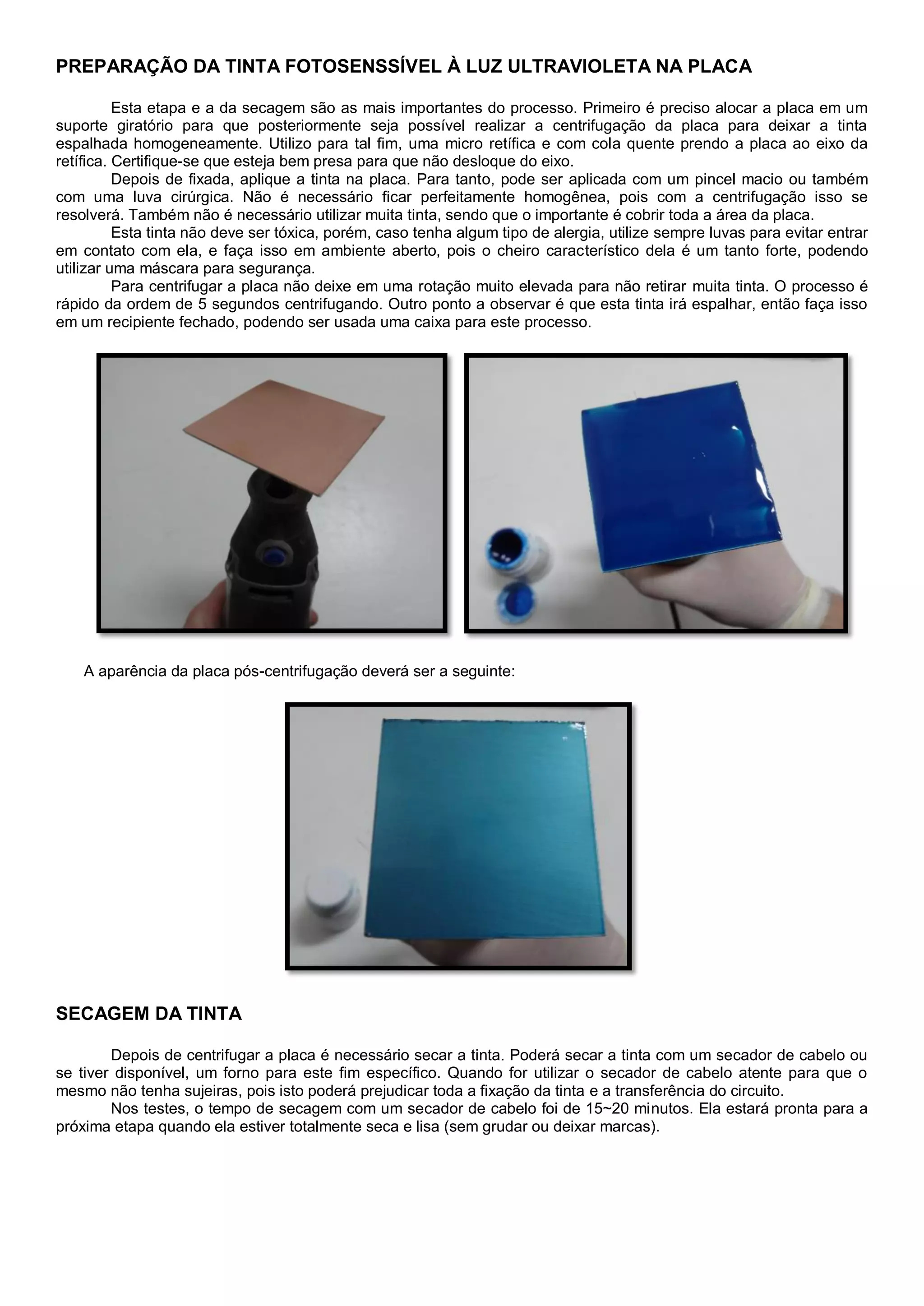 PREPARAÇÃO DA TINTA FOTOSENSSÍVEL À LUZ ULTRAVIOLETA NA PLACA
Esta etapa e a da secagem são as mais importantes do processo. Primeiro é preciso alocar a placa em um
suporte giratório para que posteriormente seja possível realizar a centrifugação da placa para deixar a tinta
espalhada homogeneamente. Utilizo para tal fim, uma micro retífica e com cola quente prendo a placa ao eixo da
retífica. Certifique-se que esteja bem presa para que não desloque do eixo.
Depois de fixada, aplique a tinta na placa. Para tanto, pode ser aplicada com um pincel macio ou também
com uma luva cirúrgica. Não é necessário ficar perfeitamente homogênea, pois com a centrifugação isso se
resolverá. Também não é necessário utilizar muita tinta, sendo que o importante é cobrir toda a área da placa.
Esta tinta não deve ser tóxica, porém, caso tenha algum tipo de alergia, utilize sempre luvas para evitar entrar
em contato com ela, e faça isso em ambiente aberto, pois o cheiro característico dela é um tanto forte, podendo
utilizar uma máscara para segurança.
Para centrifugar a placa não deixe em uma rotação muito elevada para não retirar muita tinta. O processo é
rápido da ordem de 5 segundos centrifugando. Outro ponto a observar é que esta tinta irá espalhar, então faça isso
em um recipiente fechado, podendo ser usada uma caixa para este processo.
A aparência da placa pós-centrifugação deverá ser a seguinte:
SECAGEM DA TINTA
Depois de centrifugar a placa é necessário secar a tinta. Poderá secar a tinta com um secador de cabelo ou
se tiver disponível, um forno para este fim específico. Quando for utilizar o secador de cabelo atente para que o
mesmo não tenha sujeiras, pois isto poderá prejudicar toda a fixação da tinta e a transferência do circuito.
Nos testes, o tempo de secagem com um secador de cabelo foi de 15~20 minutos. Ela estará pronta para a
próxima etapa quando ela estiver totalmente seca e lisa (sem grudar ou deixar marcas).
 