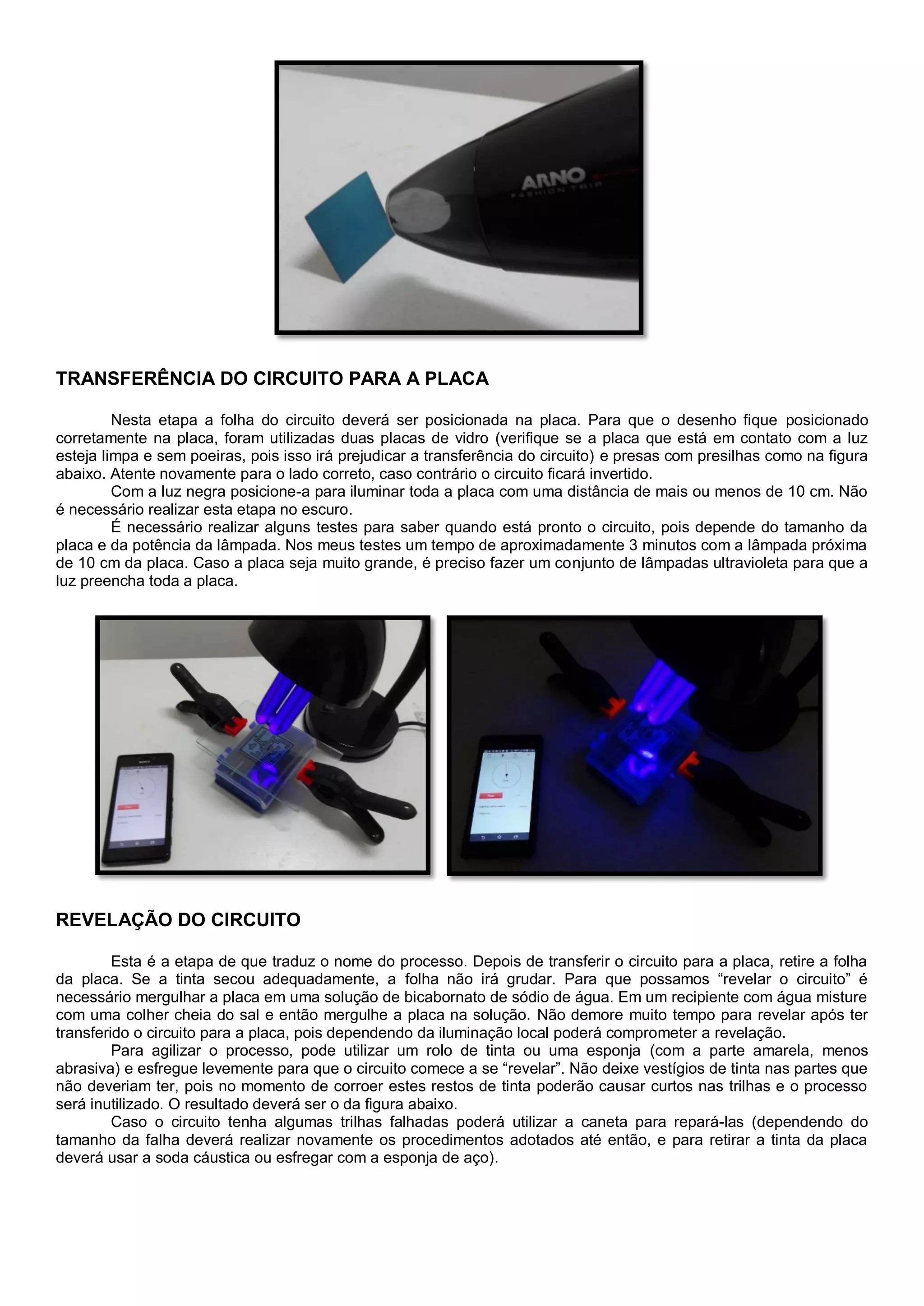 TRANSFERÊNCIA DO CIRCUITO PARA A PLACA
Nesta etapa a folha do circuito deverá ser posicionada na placa. Para que o desenho fique posicionado
corretamente na placa, foram utilizadas duas placas de vidro (verifique se a placa que está em contato com a luz
esteja limpa e sem poeiras, pois isso irá prejudicar a transferência do circuito) e presas com presilhas como na figura
abaixo. Atente novamente para o lado correto, caso contrário o circuito ficará invertido.
Com a luz negra posicione-a para iluminar toda a placa com uma distância de mais ou menos de 10 cm. Não
é necessário realizar esta etapa no escuro.
É necessário realizar alguns testes para saber quando está pronto o circuito, pois depende do tamanho da
placa e da potência da lâmpada. Nos meus testes um tempo de aproximadamente 3 minutos com a lâmpada próxima
de 10 cm da placa. Caso a placa seja muito grande, é preciso fazer um conjunto de lâmpadas ultravioleta para que a
luz preencha toda a placa.
REVELAÇÃO DO CIRCUITO
Esta é a etapa de que traduz o nome do processo. Depois de transferir o circuito para a placa, retire a folha
da placa. Se a tinta secou adequadamente, a folha não irá grudar. Para que possamos “revelar o circuito” é
necessário mergulhar a placa em uma solução de bicabornato de sódio de água. Em um recipiente com água misture
com uma colher cheia do sal e então mergulhe a placa na solução. Não demore muito tempo para revelar após ter
transferido o circuito para a placa, pois dependendo da iluminação local poderá comprometer a revelação.
Para agilizar o processo, pode utilizar um rolo de tinta ou uma esponja (com a parte amarela, menos
abrasiva) e esfregue levemente para que o circuito comece a se “revelar”. Não deixe vestígios de tinta nas partes que
não deveriam ter, pois no momento de corroer estes restos de tinta poderão causar curtos nas trilhas e o processo
será inutilizado. O resultado deverá ser o da figura abaixo.
Caso o circuito tenha algumas trilhas falhadas poderá utilizar a caneta para repará-las (dependendo do
tamanho da falha deverá realizar novamente os procedimentos adotados até então, e para retirar a tinta da placa
deverá usar a soda cáustica ou esfregar com a esponja de aço).
 