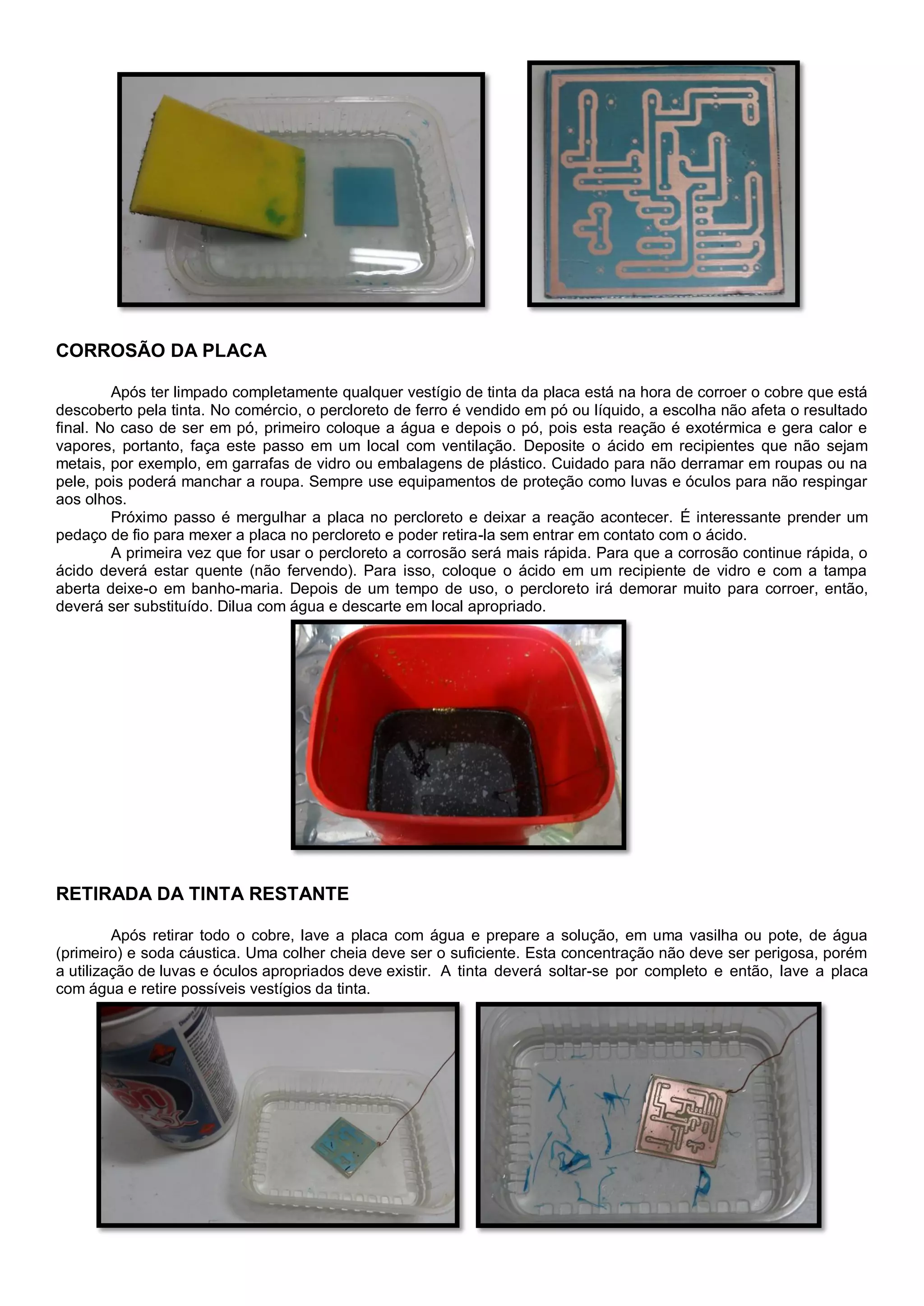 CORROSÃO DA PLACA
Após ter limpado completamente qualquer vestígio de tinta da placa está na hora de corroer o cobre que está
descoberto pela tinta. No comércio, o percloreto de ferro é vendido em pó ou líquido, a escolha não afeta o resultado
final. No caso de ser em pó, primeiro coloque a água e depois o pó, pois esta reação é exotérmica e gera calor e
vapores, portanto, faça este passo em um local com ventilação. Deposite o ácido em recipientes que não sejam
metais, por exemplo, em garrafas de vidro ou embalagens de plástico. Cuidado para não derramar em roupas ou na
pele, pois poderá manchar a roupa. Sempre use equipamentos de proteção como luvas e óculos para não respingar
aos olhos.
Próximo passo é mergulhar a placa no percloreto e deixar a reação acontecer. É interessante prender um
pedaço de fio para mexer a placa no percloreto e poder retira-la sem entrar em contato com o ácido.
A primeira vez que for usar o percloreto a corrosão será mais rápida. Para que a corrosão continue rápida, o
ácido deverá estar quente (não fervendo). Para isso, coloque o ácido em um recipiente de vidro e com a tampa
aberta deixe-o em banho-maria. Depois de um tempo de uso, o percloreto irá demorar muito para corroer, então,
deverá ser substituído. Dilua com água e descarte em local apropriado.
RETIRADA DA TINTA RESTANTE
Após retirar todo o cobre, lave a placa com água e prepare a solução, em uma vasilha ou pote, de água
(primeiro) e soda cáustica. Uma colher cheia deve ser o suficiente. Esta concentração não deve ser perigosa, porém
a utilização de luvas e óculos apropriados deve existir. A tinta deverá soltar-se por completo e então, lave a placa
com água e retire possíveis vestígios da tinta.
 