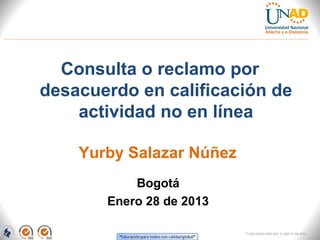 Consulta o reclamo por
desacuerdo en calificación de
    actividad no en línea

    Yurby Salazar Núñez
           Bogotá
       Enero 28 de 2013

                          FI-GQ-GCMU-004-015 V. 000-27-08-2011
 