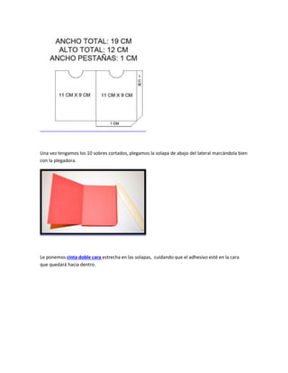Una vez tengamos los 10 sobres cortados, plegamos la solapa de abajo del lateral marcándola bien
con la plegadora.
Le ponemos cinta doble cara estrecha en las solapas, cuidando que el adhesivo esté en la cara
que quedará hacia dentro.
 
