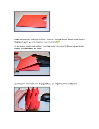 Una vez que tengamos los 10 sobres vamos a empezar a unirlos grapados, si tenéis una grapadora
más pequeña que la que yo tenía os será mucho más sencillo
Hay que colocar los sobres centrados, y meter la grapadora dentro de los dos, para grapar juntas
las capas del interior de los dos sobres
Seguimos con la misma operación de grapado hasta que tengamos unidos los 10 sobres
 