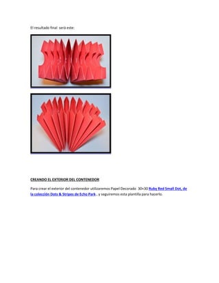 El resultado final será este:
CREANDO EL EXTERIOR DEL CONTENEDOR
Para crear el exterior del contenedor utilizaremos Papel Decorado 30×30 Ruby Red Small Dot, de
la colección Dots & Stripes de Echo Park , y seguiremos esta plantilla para hacerlo.
 