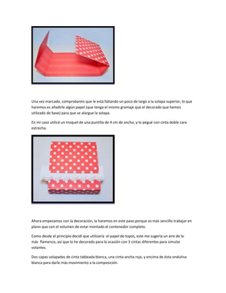Una vez marcado, comprobaréis que le está faltando un poco de largo a la solapa superior, lo que
haremos es añadirle algún papel (que tenga el mismo gramaje que el decorado que hemos
utilizado de base) para que se alargue la solapa.
En mi caso utilicé un troquel de una puntilla de 4 cm de ancho, y lo pegué con cinta doble cara
estrecha.
Ahora empezamos con la decoración, la haremos en este paso porque es más sencillo trabajar en
plano que con el volumen de estar montado el contenedor completo.
Como desde el principio decidí que utilizaría el papel de topos, este me sugería un aire de lo
más flamenco, así que lo he decorado para la ocasión con 3 cintas diferentes para simular
volantes.
Dos capas solapadas de cinta tableada blanca, una cinta ancha roja, y encima de ésta ondulina
blanca para darle más movimiento a la composición.
 