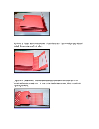 Repetimos el proceso de encintar con doble cara el interior de la tapa inferior y la pegamos a la
portada de nuestro acordeón de sobres
Un paso más para terminar: para mantenerlo cerrado utilizaremos velcro cortado en dos
pequeños círculos que pegaremos con unas gotitas de Glossy Accents en el interior de la tapa
superior y la inferior.
 