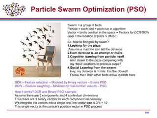 Particle Swarm Optimization (PSO)
Swarm = a group of birds
Particle = each bird ≈ each run in algorithm
Vector = bird’s position in the space ≈ Vectors for DCR/DCW
Goal = the location of pizza ≈ RMSE
So, how to find goal by swam?
1.Looking for the pizza
Assume a machine can tell the distance
2.Each iteration is an attempt or move
3.Cognitive learning from particle itself
Am I closer to the pizza comparing with
my “best” locations in previous steps?
4.Social Learning from the swarm
Hey, my distance is 1 mile. It is the closest!
Follow me!! Then other birds move towards here
DCR – Feature selection – Modeled by binary vectors – Binary PSO
DCW – Feature weighting – Modeled by real-number vectors – PSO
How it works? DCR and Binary PSO example:
Assume there are 3 components and 4 contextual dimensions
Thus there are 3 binary vectors for each component respectively
We integrate the vectors into a single one, the vector size is 3*4 = 12
This single vector is the particle’s position vector in PSO process
100
 