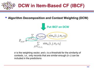 DCW in Item-Based CF (IBCF)
 Algorithm Decomposition and Context Weighting (DCW)
Put IBCF on DCW
σ is the weighting vector, and ϵ is a threshold for the similarity of
contexts, i.e., only records that are similar enough (≥ ϵ) can be
included in the predictions
104
 