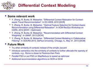 Differential Context Modeling
 Some relevant work
 Y. Zheng, R. Burke, B. Mobasher. "Differential Context Relaxation for Context-
aware Travel Recommendation". In EC-WEB, 2012 [DCR]
 Y. Zheng, R. Burke, B. Mobasher. "Optimal Feature Selection for Context-Aware
Recommendation using Differential Relaxation". In ACM RecSys Workshop on
CARS, 2012 [DCR + Optimizer]
 Y. Zheng, R. Burke, B. Mobasher. "Recommendation with Differential Context
Weighting". In UMAP, 2013 [DCW]
 Y. Zheng, R. Burke, B. Mobasher. “Differential Context Modeling in Collaborative
Filtering". In SOCRS-2013, DePaul University, Chicago, IL, May 31, 2013 [DCM]
 Future Work
 Try other similarity of contexts instead of the simple Jaccard
 Introduce semantics into the similarity of contexts to further alleviate the sparsity of
contexts, e.g., Rome is closer to Florence than Paris
 Parallel PSO or put PSO on MapReduce to speed up optimizer
 Additional recommendation algorithms on DCR or DCW
106
 