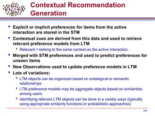 Contextual Recommendation
Generation
 Explicit or implicit preferences for items from the active
interaction are stored in the STM
 Contextual cues are derived from this data and used to retrieve
relevant preference models from LTM
 Relevant = belong to the same context as the active interaction.
 Merged with STM preferences and used to predict preferences for
unseen items
 New Observations used to update preference models in LTM
 Lots of variations:
 LTM objects can be organized based on ontological or semantic
relationships
 LTM preference models may be aggregate objects based on similarities
among users
 Identifying relevant LTM objects can be done in a variety ways (typically
using appropriate similarity functions or probabilistic approaches)
109
 