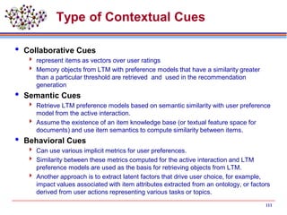 Type of Contextual Cues
 Collaborative Cues
 represent items as vectors over user ratings
 Memory objects from LTM with preference models that have a similarity greater
than a particular threshold are retrieved and used in the recommendation
generation
 Semantic Cues
 Retrieve LTM preference models based on semantic similarity with user preference
model from the active interaction.
 Assume the existence of an item knowledge base (or textual feature space for
documents) and use item semantics to compute similarity between items.
 Behavioral Cues
 Can use various implicit metrics for user preferences.
 Similarity between these metrics computed for the active interaction and LTM
preference models are used as the basis for retrieving objects from LTM.
 Another approach is to extract latent factors that drive user choice, for example,
impact values associated with item attributes extracted from an ontology, or factors
derived from user actions representing various tasks or topics.
111
 