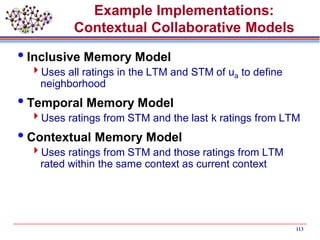 Example Implementations:
Contextual Collaborative Models
Inclusive Memory Model
Uses all ratings in the LTM and STM of ua to define
neighborhood
Temporal Memory Model
Uses ratings from STM and the last k ratings from LTM
Contextual Memory Model
Uses ratings from STM and those ratings from LTM
rated within the same context as current context
113
 