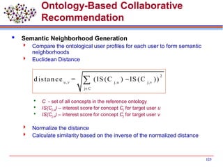 125
Ontology-Based Collaborative
Recommendation
 Semantic Neighborhood Generation
 Compare the ontological user profiles for each user to form semantic
neighborhoods
 Euclidean Distance
 C - set of all concepts in the reference ontology
 IS(Cj,u) – interest score for concept Cj for target user u
 IS(Cj,v) – interest score for concept Cj for target user v
 Normalize the distance
 Calculate similarity based on the inverse of the normalized distance
2
u ,v j,u j,v
j C
d istan ce = (IS (C ) IS (C ))


 