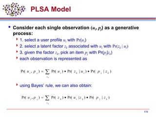 134
PLSA Model
 Consider each single observation (ui, pj) as a generative
process:
1. select a user profile ui with Pr(ui)
2. select a latent factor zk associated with ui with Pr(zk | ui)
3. given the factor zk, pick an item pj with Pr(pj|zk)
each observation is represented as
using Bayes’ rule, we can also obtain:
 
kz
kjikiji
zpuzupu )|Pr()|Pr()Pr(),Pr(
)|Pr()|Pr()Pr(),Pr( kj
z
kikji
zpzuzpu
k
 
 