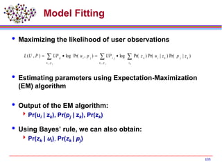 135
Model Fitting
 Maximizing the likelihood of user observations
 Estimating parameters using Expectation-Maximization
(EM) algorithm
 Output of the EM algorithm:
Pr(ui | zk), Pr(pj | zk), Pr(zk)
 Using Bayes’ rule, we can also obtain:
Pr(zk | ui), Pr(zk | pj)
  
ji kji pu z
kjkikji
pu
jiij
zpzuzUPpuUPPUL
,,
)|Pr()|Pr()Pr(log),Pr(log),(
 