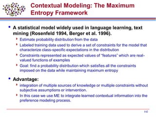 142
Contextual Modeling: The Maximum
Entropy Framework
 A statistical model widely used in language learning, text
mining (Rosenfeld 1994, Berger et al. 1996).
 Estimate probability distribution from the data
 Labeled training data used to derive a set of constraints for the model that
characterize class-specific expectations in the distribution
 Constraints represented as expected values of “features” which are real-
valued functions of examples
 Goal: find a probability distribution which satisfies all the constraints
imposed on the data while maintaining maximum entropy
 Advantage:
 integration of multiple sources of knowledge or multiple constraints without
subjective assumptions or intervention.
 In this case we use ME to integrate learned contextual information into the
preference modeling process.
 