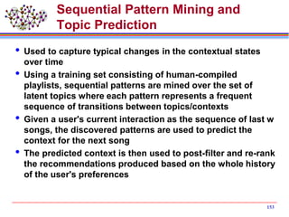 Sequential Pattern Mining and
Topic Prediction
 Used to capture typical changes in the contextual states
over time
 Using a training set consisting of human-compiled
playlists, sequential patterns are mined over the set of
latent topics where each pattern represents a frequent
sequence of transitions between topics/contexts
 Given a user's current interaction as the sequence of last w
songs, the discovered patterns are used to predict the
context for the next song
 The predicted context is then used to post-filter and re-rank
the recommendations produced based on the whole history
of the user's preferences
153
 