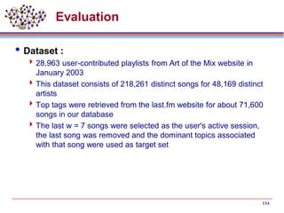 Evaluation
Dataset :
28,963 user-contributed playlists from Art of the Mix website in
January 2003
This dataset consists of 218,261 distinct songs for 48,169 distinct
artists
Top tags were retrieved from the last.fm website for about 71,600
songs in our database
The last w = 7 songs were selected as the user's active session,
the last song was removed and the dominant topics associated
with that song were used as target set
154
 