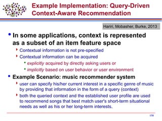 Example Implementation: Query-Driven
Context-Aware Recommendation
In some applications, context is represented
as a subset of an item feature space
Contextual information is not pre-specified
Contextual information can be acquired
explicitly acquired by directly asking users or
implicitly based on user behavior or user environment
Example Scenario: music recommender system
user can specify his/her current interest in a specific genre of music
by providing that information in the form of a query (context)
both the queried context and the established user profile are used
to recommend songs that best match user's short-term situational
needs as well as his or her long-term interests.
158
Hariri, Mobasher, Burke, 2013
 