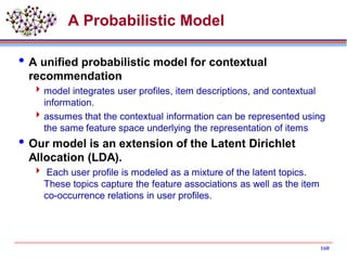 A Probabilistic Model
A unified probabilistic model for contextual
recommendation
model integrates user profiles, item descriptions, and contextual
information.
assumes that the contextual information can be represented using
the same feature space underlying the representation of items
Our model is an extension of the Latent Dirichlet
Allocation (LDA).
 Each user profile is modeled as a mixture of the latent topics.
These topics capture the feature associations as well as the item
co-occurrence relations in user profiles.
160
 
