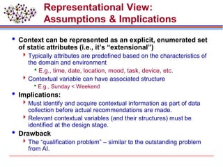 Representational View:
Assumptions & Implications
 Context can be represented as an explicit, enumerated set
of static attributes (i.e., it’s “extensional”)
Typically attributes are predefined based on the characteristics of
the domain and environment
E.g., time, date, location, mood, task, device, etc.
Contextual variable can have associated structure
E.g., Sunday < Weekend
 Implications:
Must identify and acquire contextual information as part of data
collection before actual recommendations are made.
Relevant contextual variables (and their structures) must be
identified at the design stage.
 Drawback
The “qualification problem” – similar to the outstanding problem
from AI.
 