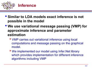 Inference
Similar to LDA models exact inference is not
possible in the model
We use variational message passing (VMP) for
approximate inference and parameter
estimation
VMP carries out variational inference using local
computations and message passing on the graphical
model.
We implemented our model using Infer.Net library
which provides implementation for different inference
algorithms including VMP
163
 