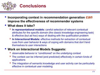 Conclusions
 Incorporating context in recommendation generation can
improve the effectiveness of recommender systems
 What does it take?
 In representational models: careful selection of relevant contextual
attributes for the specific domain (the classic knowledge engineering task)
& effective (but ad hoc) ways of dealing with the qualification problem
 In Interactional Models: effective methods for extraction of contextual
cues from user behavior & ways of coping with domains that don’t lend
themselves to user interactions
 Work on Interactional Models Suggests:
 observable behavior is “conditioned” on the underlying context
 The context can be inferred (and predicted) effectively in certain kinds of
applications
 The integration of semantic knowledge and user activity can be particularly
effective in contextual user modeling
171
 