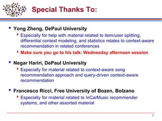 Special Thanks To:
 Yong Zheng, DePaul University
Especially for help with material related to item/user splitting,
differential context modeling, and statistics relates to context-aware
recommendation in related conferences
Make sure you go to his talk: Wednesday afternoon session
 Negar Hariri, DePaul University
Especially for material related to context-aware song
recommendation approach and query-driven context-aware
recommendation
 Francesco Ricci, Free University of Bozen, Bolzano
Especially for material related to InCarMusic recommender
systems, and other assorted material
2
 