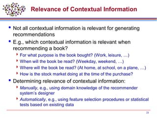 Relevance of Contextual Information
Not all contextual information is relevant for generating
recommendations
E.g., which contextual information is relevant when
recommending a book?
For what purpose is the book bought? (Work, leisure, …)
When will the book be read? (Weekday, weekend, …)
Where will the book be read? (At home, at school, on a plane, …)
How is the stock market doing at the time of the purchase?
Determining relevance of contextual information:
Manually, e.g., using domain knowledge of the recommender
system’s designer
Automatically, e.g., using feature selection procedures or statistical
tests based on existing data
21
 