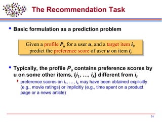The Recommendation Task
Basic formulation as a prediction problem
Typically, the profile Pu contains preference scores by
u on some other items, {i1, …, ik} different from it
preference scores on i1, …, ik may have been obtained explicitly
(e.g., movie ratings) or implicitly (e.g., time spent on a product
page or a news article)
24
Given a profile Pu for a user u, and a target item it,
predict the preference score of user u on item it
 