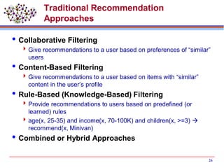 Traditional Recommendation
Approaches
Collaborative Filtering
Give recommendations to a user based on preferences of “similar”
users
Content-Based Filtering
Give recommendations to a user based on items with “similar”
content in the user’s profile
Rule-Based (Knowledge-Based) Filtering
Provide recommendations to users based on predefined (or
learned) rules
age(x, 25-35) and income(x, 70-100K) and children(x, >=3) 
recommend(x, Minivan)
Combined or Hybrid Approaches
26
 