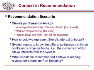 3
Context in Recommendation
Recommendation Scenario
Steve’s purchases on Amazon:
mystery-detective fiction “Da Vinci Code” (for himself)
“Python Programming” (for work)
“Green Eggs and Ham” (gift for his daughter)
How should we represent Steve’s interest in books?
System needs to know the difference between children
books and computer books, i.e., the contexts in which
Steve interacts with the system.
What should be recommended if Steve is reading
reviews for a book on Perl Scripting?
 