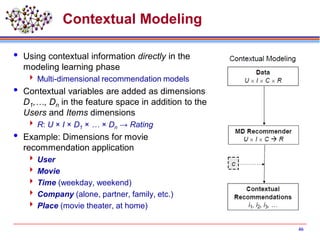 Contextual Modeling
 Using contextual information directly in the
modeling learning phase
 Multi-dimensional recommendation models
 Contextual variables are added as dimensions
D1,…, Dn in the feature space in addition to the
Users and Items dimensions
 R: U × I × D1 × … × Dn → Rating
 Example: Dimensions for movie
recommendation application
 User
 Movie
 Time (weekday, weekend)
 Company (alone, partner, family, etc.)
 Place (movie theater, at home)
46
 