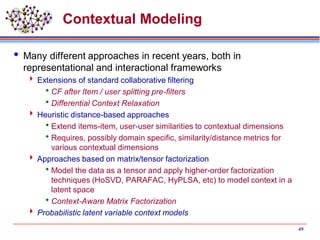 Contextual Modeling
 Many different approaches in recent years, both in
representational and interactional frameworks
 Extensions of standard collaborative filtering
CF after Item / user splitting pre-filters
Differential Context Relaxation
 Heuristic distance-based approaches
Extend items-item, user-user similarities to contextual dimensions
Requires, possibly domain specific, similarity/distance metrics for
various contextual dimensions
 Approaches based on matrix/tensor factorization
Model the data as a tensor and apply higher-order factorization
techniques (HoSVD, PARAFAC, HyPLSA, etc) to model context in a
latent space
Context-Aware Matrix Factorization
 Probabilistic latent variable context models
49
 