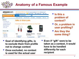 Anatomy of a Famous Example
 Goal of identifying gifts, is
to exclude them from profile
not to change context
 Once excluded, no context
is used for the actual user
Is this a
problem of
context?
Or, a problem in
user profiling?
Are they the
same thing?
 Even if “gift” were to be
taken as a context, it would
have to be handled
differently for each
recipient
5
 