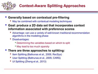 Context-Aware Splitting Approaches
 Generally based on contextual pre-filtering
 May be combined with contextual modeling techniques
 Goal: produce a 2D data set that incorporates context
information associated with preference scores
 Advantage: can use a variety of well-known traditional recommendation
algorithms in the modeling phase
 Disadvantages:
Determining the variables based on which to split
May lead to too much sparsity
 There are three approaches to splitting:
 Item Splitting (Baltrunas et al., 2009, RecSys)
 User Splitting (Baltrunas et al., 2009, CARS)
 UI Splitting (Zheng et al., 2013)
 