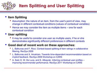 Item Splitting and User Splitting
 Item Splitting
 Assumption: the nature of an item, from the user's point of view, may
change in different contextual conditions (values of contextual variables)
 Hence we may consider the item as multiple items – one for each
contextual condition
 User splitting
 It may be useful to consider one user as multiple users, if he or she
demonstrates significantly different preferences in different contexts
 Good deal of recent work on these approaches:
 L. Baltrunas and F. Ricci. Context-based splitting of item ratings in collaborative
filtering. RecSys 2009
 L. Baltrunas and X. Amatriain. Towards time-dependent recommendation based on
implicit feedback. RecSys 2009 Workshop on CARS
 A. Said, E. W. De Luca, and S. Albayrak. Inferring contextual user profiles –
improving recommender performance. RecSys 2011 Workshop on CARS
 