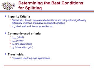 Determining the Best Conditions
for Splitting
 Impurity Criteria
 Statistical criteria to evaluate whether items are being rated significantly
differently under an alternative contextual condition
 e.g. the location  home vs. not-home
 Commonly used criteria
 tmean (t-test)
 tprop (z-test)
 tchi (chi-square test)
 tIG (Information gain)
 Thresholds:
 P-value is used to judge significance
 